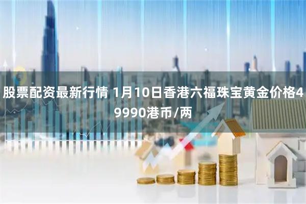 股票配资最新行情 1月10日香港六福珠宝黄金价格49990港币/两