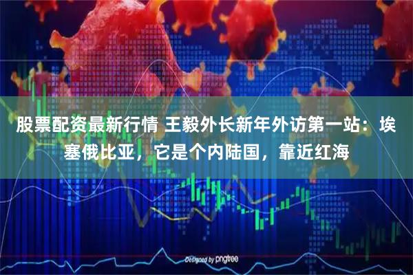 股票配资最新行情 王毅外长新年外访第一站：埃塞俄比亚，它是个内陆国，靠近红海